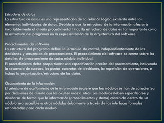 Estructura de datos
La estructura de datos es una representación de la relación lógica existente entre los
elementos individuales de datos. Debido a que la estructura de la información afectará
invariablemente al diseño procedimental final, la estructura de datos es tan importante como
la estructura del programa en la representación de la arquitectura del software.

Procedimientos del software
La estructura del programa define la jerarquía de control, independientemente de las
decisiones y secuencias de procesamiento. El procedimiento del software se centra sobre los
detalles de procesamiento de cada módulo individual.
El procedimiento debe proporcionar una especificación precisa del procesamiento, incluyendo
la secuencia de sucesos, los puntos concretos de decisiones, la repetición de operaciones, e
incluso la organización/estructura de los datos.

Ocultamiento de la información
El principio de ocultamiento de la información sugiere que los módulos se han de caracterizar
por decisiones de diseño que los oculten unos a otros. Los módulos deben especificarse y
diseñarse de forma que la información (procedimientos y datos) contenida dentro de un
módulo sea accesible a otros módulos únicamente a través de las interfaces formales
establecidas para cada módulo.
 