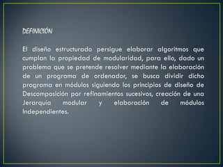DEFINICIÓN

El diseño estructurado persigue elaborar algoritmos que
cumplan la propiedad de modularidad, para ello, dado un
problema que se pretende resolver mediante la elaboración
de un programa de ordenador, se busca dividir dicho
programa en módulos siguiendo los principios de diseño de
Descomposición por refinamientos sucesivos, creación de una
Jerarquía    modular    y    elaboración      de    módulos
Independientes.
 