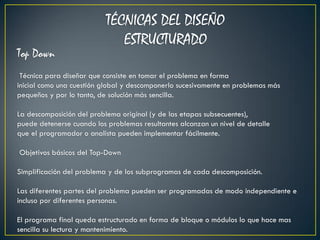 TÉCNICAS DEL DISEÑO
                              ESTRUCTURADO
Top Down
 Técnica para diseñar que consiste en tomar el problema en forma
inicial como una cuestión global y descomponerlo sucesivamente en problemas más
pequeños y por lo tanto, de solución más sencilla.

La descomposición del problema original (y de las etapas subsecuentes),
puede detenerse cuando los problemas resultantes alcanzan un nivel de detalle
que el programador o analista pueden implementar fácilmente.

Objetivos básicos del Top-Down

Simplificación del problema y de los subprogramas de cada descomposición.

Las diferentes partes del problema pueden ser programadas de modo independiente e
incluso por diferentes personas.

El programa final queda estructurado en forma de bloque o módulos lo que hace mas
sencilla su lectura y mantenimiento.
 
