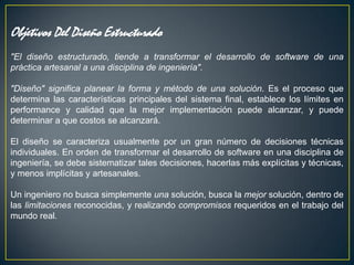 Objetivos Del Diseño Estructurado
"El diseño estructurado, tiende a transformar el desarrollo de software de una
práctica artesanal a una disciplina de ingeniería".

"Diseño" significa planear la forma y método de una solución. Es el proceso que
determina las características principales del sistema final, establece los límites en
performance y calidad que la mejor implementación puede alcanzar, y puede
determinar a que costos se alcanzará.

El diseño se caracteriza usualmente por un gran número de decisiones técnicas
individuales. En orden de transformar el desarrollo de software en una disciplina de
ingeniería, se debe sistematizar tales decisiones, hacerlas más explícitas y técnicas,
y menos implícitas y artesanales.

Un ingeniero no busca simplemente una solución, busca la mejor solución, dentro de
las limitaciones reconocidas, y realizando compromisos requeridos en el trabajo del
mundo real.
 