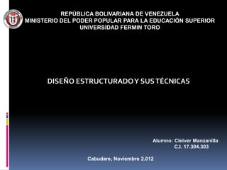 REPÚBLICA BOLIVARIANA DE VENEZUELA
MINISTERIO DEL PODER POPULAR PARA LA EDUCACIÓN SUPERIOR
                 UNIVERSIDAD FERMIN TORO




      DISEÑO ESTRUCTURADO Y SUS TÉCNICAS




                                          Alumno: Cleiver Manzanilla
                                                  C.I. 17.304.303

                  Cabudare, Noviembre 2.012
 