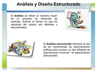 Análisis y Diseño Estructurado
El Análisis se refiere al “extremo inicial”
de un proyecto de desarrollo de
sistemas, durante el tiempo en que los
requisitos del usuario son definidos y
documentados.
El Análisis estructurado introduce el uso
de las herramientas de documentación
gráficas para producir un tipo diferente de
especificación funcional: “la especificación
estructurada”.
 