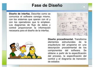 Diseño de interfaz. Describe como se
comunica el software consigo mismo,
con los sistemas que operan con él y
con los operadores que lo emplean.
Los diagramas de flujo de datos y
control proporcionan la información
necesaria para el diseño de la interfaz.
Diseño procedimental. Transforma
elementos estructurales de la
arquitectura del programa en una
descripción procedimental de los
componentes del software. Se
obtiene a partir de la especificación
del proceso, la especificación del
control y el diagrama de transición
de estados
Fase de Diseño
 
