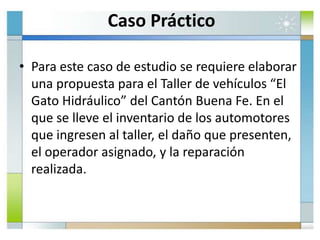 Caso Práctico
• Para este caso de estudio se requiere elaborar
una propuesta para el Taller de vehículos “El
Gato Hidráulico” del Cantón Buena Fe. En el
que se lleve el inventario de los automotores
que ingresen al taller, el daño que presenten,
el operador asignado, y la reparación
realizada.
 