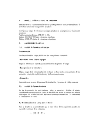 2.     MARCO TEÓRICO PARA EL ESTUDIO

El marco teórico o documentación técnica que ha permitido analizar debidamente la
estructura se basa en los siguientes estudios:

Hipótesis de cargas de subestaciones según estudios de las empresas de transmisión
eléctricas
Análisis estructural según SAP 200 V. 9.0.3
Código AISC-LRFD93 para estructuras metálicas.
Código ASCE-97, diseño de estructuras reticuladas

3.     ANALISIS DE CARGAS

3.1.   Análisis de fuerzas gravitatorias

Carga muerta

La torre resistirá las cargas producidas por los siguientes elementos:

- Peso de los cables y de los equipos

Según la información recibida y que consta en los diagramas de carga

- Peso propio de la estructura

El peso propio de la estructura ha sido evaluado en base en los pesos unitarios de los
elementos principales multiplicados por las longitudes teóricas.

- Carga viva

Se considerarán la carga del personal de instalación, 2 personas de 100kg cada una

3.2.   Análisis de fuerzas de viento

Se ha determinado las solicitaciones, sobre la estructura, debidas al viento,
considerando una velocidad de viento de 90km/H, con la cual se obtiene una presión
de 40kg/m2. En la estructura, esta presión de viento se la ha aplicado 1 ½ veces sobre
la cara expuesta al viento.


3.3- Combinaciones de Carga para el diseño

Para el diseño se ha considerado que el más crítico de los siguientes estados no
supere la resistencia de la estructura:

               1.- 1.4D + P + T+ L
 