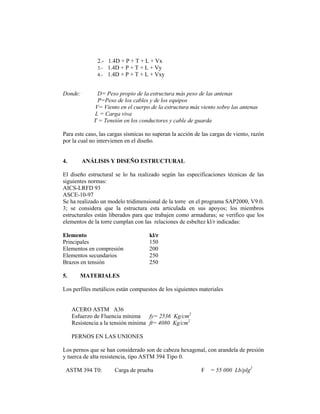 2.- 1.4D + P + T + L + Vx
               3.- 1.4D + P + T + L + Vy
               4.- 1.4D + P + T + L + Vxy


Donde:        D= Peso propio de la estructura más peso de las antenas
              P=Peso de los cables y de los equipos
             V= Viento en el cuerpo de la estructura más viento sobre las antenas
             L = Carga viva
             T = Tensión en los conductores y cable de guarda

Para este caso, las cargas sísmicas no superan la acción de las cargas de viento, razón
por la cual no intervienen en el diseño.


4.       ANÁLISIS Y DISEÑO ESTRUCTURAL

El diseño estructural se lo ha realizado según las especificaciones técnicas de las
siguientes normas:
AICS-LRFD 93
ASCE-10-97
Se ha realizado un modelo tridimensional de la torre en el programa SAP2000, V9.0.
3; se considera que la estructura esta articulada en sus apoyos; los miembros
estructurales están liberados para que trabajen como armaduras; se verifico que los
elementos de la torre cumplan con las relaciones de esbeltez kl/r indicadas:

Elemento                             kl/r
Principales                          150
Elementos en compresión              200
Elementos secundarios                250
Brazos en tensión                    250

5.      MATERIALES

Los perfiles metálicos están compuestos de los siguientes materiales


     ACERO ASTM A36
     Esfuerzo de Fluencia mínima     fy= 2536 Kg/cm2
     Resistencia a la tensión mínima ft= 4080 Kg/cm2

     PERNOS EN LAS UNIONES

Los pernos que se han considerado son de cabeza hexagonal, con arandela de presión
y tuerca de alta resistencia, tipo ASTM 394 Tipo 0.

 ASTM 394 T0:         Carga de prueba                      F = 55 000 Lb/plg2
 