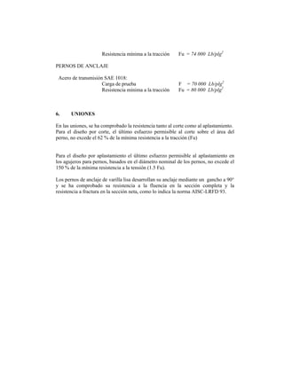 Resistencia mínima a la tracción     Fu = 74 000 Lb/plg2

PERNOS DE ANCLAJE

 Acero de transmisión SAE 1018:
                     Carga de prueba                      F = 70 000 Lb/plg2
                     Resistencia mínima a la tracción     Fu = 80 000 Lb/plg2



6.     UNIONES

En las uniones, se ha comprobado la resistencia tanto al corte como al aplastamiento.
Para el diseño por corte, el último esfuerzo permisible al corte sobre el área del
perno, no excede el 62 % de la mínima resistencia a la tracción (Fu)


Para el diseño por aplastamiento el último esfuerzo permisible al aplastamiento en
los agujeros para pernos, basados en el diámetro nominal de los pernos, no excede el
150 % de la mínima resistencia a la tensión (1.5 Fu).

Los pernos de anclaje de varilla lisa desarrollan su anclaje mediante un gancho a 90°
y se ha comprobado su resistencia a la fluencia en la sección completa y la
resistencia a fractura en la sección neta, como lo indica la norma AISC-LRFD 93.
 