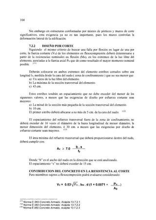104
Sin embargo en estructuras conformadas por mixtos de pórticos y muros de corte
significativos, esta exigencia ya no es tan importante, pues los muros controlan la
deformación lateral de la edificación.
7.2.2 DISEÑO POR CORTE
Siguiendo el mismo criterio de buscar una falla por flexión en lugar de una por
corte, la fuerza cortante (Vu) de los elementos en flexocompresión deberá determinarse a
partir de la resistencias nominales en flexión (Mn), en los extremos de la luz libre del
elemento, asociadas a la fuerza axial Pu que de como resultado el mayor momento nominal
posible. (11
l
Deberán colocarse en ambos extremos del elemento estribos cerrados sobre una
longitud lo, medida desde la cara del nudo ( zona de confinamiento ) que no sea menor que:
a) Un sexto de la luz libre del elemento.
b) La máxima de la sección transversal del elemento.
e) 45 cm.
Estos estribos tendrán un espaciamiento que no debe exceder del menor de los
siguientes valores, a menos que las exigencias de diseño por esfuerzo cortante sean
mayores:
a) La mitad de la sección más pequeña de la sección transversal del elemento.
b) 10 cm.
El primer estribo deberá ubicarse a no más de 5 cm. de la cara del nudo. 02l
El espaciamiento del refuerzo transversal fuera de la zona de confinamiento, no
deberá exceder de 16 veces el diámetro de la barra longitudinal de menor diámetro, la
menor dimensión del elemento, ó 30 cm. a menos que las exigencias por diseño de
esfuerzo cortante sean mayores. 03
l
El área mínima del refuerzo transversal que deberá proporcionarse dentro del nudo,
deberá cumplir con:
Av :?: 7.0
b.s
fy
Donde "b" es el ancho del nudo en la dirección que se está analizando.
El espaciamiento "s" no deberá exceder de 15 cm.
CONTRIBUCION DEL CONCRETO EN LA RESISTENCIA AL CORTE
Para miembros sujetos a flexocompresión podrá evaluarse considerando:
Ve= 0.53~. bw. d (1 + 0.0071 + Pu
(
11
> Norma E.060 Concreto Armado. Acápite 13.7.2.1
'
12
¡ Norma E.060 Concreto Armado. Acápite 13. 7.2.2
(
13
> Norma E.060 Concreto Armado. Acápite 13.7.2.3
Ag
 