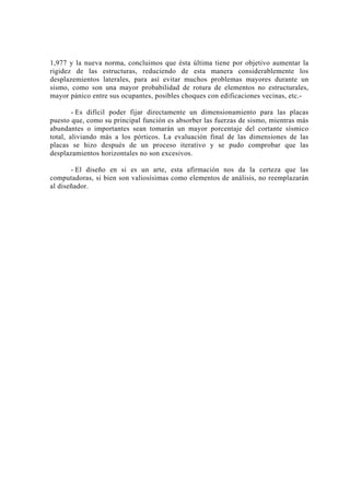 1,977 y la nueva norma, concluimos que ésta última tiene por objetivo aumentar la
rigidez de las estructuras, reduciendo de esta manera considerablemente los
desplazemientos laterales, para así evitar muchos problemas mayores durante un
sismo, como son una mayor probabilidad de rotura de elementos no estructurales,
mayor pánico entre sus ocupantes, posibles choques con edificaciones vecinas, etc.-
- Es difícil poder fijar directamente un dimensionamiento para las placas
puesto que, como su principal función es absorber las fuerzas de sismo, mientras más
abundantes o importantes sean tomarán un mayor porcentaje del cortante sísmico
total, aliviando más a los pórticos. La evaluación final de las dimensiones de las
placas se hizo después de un proceso iterativo y se pudo comprobar que las
desplazamientos horizontales no son excesivos.
- El diseño en si es un arte, esta afirmación nos da la certeza que las
computadoras, si bien son valiosísimas como elementos de análisis, no reemplazarán
al diseñador.
132
 