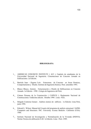 BIBLIOGRAFIA
1._ AMERICAN CONCRETE INSTITUTE ( ACI ). Capítulo de estudiantes de la
Universidad Nacional de Ingeniería. Cimentaciones de Concreto Armado en
Edificaciones. 2a Edición.
2._ Barriola Juan - Zegarra Luís . Estructuras de Concreto en Areas Sísmicas,
Comportamiento y Diseño. Instituto de Ingeniería Sísmica. Perú. setiembre 1993.
3._ Blanco Blasco, Antonio . Estructuración y Diseño de Edificaciones en Concreto
Armado. 1a Edición - 1990 . Colegio de Ingenieros del Perú.
4._ Cámara Peruana de la Construcción ( CAPECO ). Reglamento Nacional de
Construcciones. Undécima edición . Octubre 1994 . Lima - Perú .
5._ Delgado Contreras Genaro . Análisis sísmico de edificios . 1a Edición. Lima Perú,
junio 1994.
6._ Edward L. Wilson. Manual del Usuario del programa de análisis estructural SAP80.
Computers and Structures. INC. University Avenue Berkelev. California (USA).
1984.
7._ Instituto Nacional de Investigación y Normalización de la Vivienda (ININVI).
Norma Técnica de edificación E-60. 1a Edición. Lima - Perú -1989.
133
 