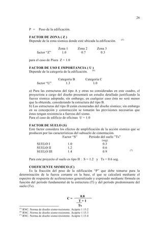 P = Peso de la edificación.
FACTOR DE ZONA ( Z )
Depende de la zona sísmica donde esté ubicada la edificación. (5)
Zona 1 Zona 2 Zona 3
factor “Z” 1.0 0.7 0.3
para el caso de Piura Z = 1.0
FACTOR DE USO E IMPORTANCIA ( U )
Depende de la categoría de la edificación. (6)
Categoría B Categoría C
factor “U” 1.3 1.0
a) Para las estructuras del tipo A y otras no consideradas en este cuadro, el
proyectista a cargo del diseño presentará un estudio detallado justificando la
fuerza sísmica adoptada; sin embargo, en cualquier caso ésta no será menor
que la obtenida, considerando la estructura del tipo B.
b) Las estructuras del tipo D están exoneradas del diseño sísmico; sin embargo
en su concepción y construcción se tomarán las previsiones necesarias que
éstas tengan resistencia a fuerzas del sismo.
Para el caso de edificio de oficinas U = 1.0
FACTOR DE SUELO (S)
Este factor considera los efectos de amplificación de la acción sísmica que se
producen por las características del subsuelo de cimentación.
Factor “S” Período del suelo ”Ts”
(seg)
SUELO I 1.0 0.3
SUELO II 1.2 0.6
SUELO III 1.4 0.9 (7)
Para este proyecto el suelo es tipo II : S = 1.2 y Ts = 0.6 seg.
COEFICIENTE SISMICO (C)
Es la fracción del peso de la edificación “P” que debe tomarse para la
determinación de la fuerza cortante en la base, el que se calculará mediante el
espectro de respuesta de aceleraciones generalizado y expresado mediante fórmula en
función del período fundamental de la estructura (T) y del período predominante del
suelo (Ts).
(5)
RNC. Norma de diseño sismo-resistente. Acápite 1.13.2
(6)
RNC. Norma de diseño sismo-resistente. Acápite 1.13.3
(7)
RNC. Norma de diseño sismo-resistente. Acápite 1.13.4
26
0.8
T + 1
C =
Ts
 