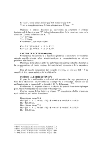El valor C no se tomará menor que 0.16 ni mayor que 0.40
Ts no se tomará menor que 0.3 seg. ni mayor que 0.9 seg. (8)
Mediante el análisis dinámico de autovalores se determinó el período
fundamental de la estructura “T”, del modelo matemático de la estructura tanto en la
dirección X como en la dirección Y. (9)
Tx = 0.94 seg.
Ty = 0.70 seg.
Calculando C, con estos valores:
Cx = 0.8/ [ (0.94 / 0.6 ) + 1.0 ] = 0.312
Cy = 0.8/ [ (0.70 / 0.6 ) + 1.0 ] = 0.369
FACTOR DE DUCTILIDAD ( Rd )
Corresponde básicamente a la ductilidad global de la estructura, involucrando
además consideraciones sobre amortiguamiento y comportamiento en niveles
próximos a la fluencia.
Ductilidad es la relación entre las deformaciones correspondiente a la rotura y
la correspondiente al límite elástico, del material del elemento o de la estructura.
(10)
Para el modelo matemático del presente proyecto, se optó por Rd = 4 de
acuerdo al tipo y características de la edificación.
PESO DE LA EDIFICACION ( P )
El peso de la edificación se calculará adicionando a la carga permanente y
total de la edificación un porcentaje de la carga viva o sobrecarga. Para el caso de
edificaciones de la categoría C, se tomará el 25 % de la carga. (11)
En el cuadro 3.1 se puede observar el cálculo del peso de la estructura piso por
piso, haciendo la respectiva reducción de la carga viva.
Con los valores de los factores y el peso “P” procedemos a hallar el cortante
total en la base para ambas direcciones:
Dirección de sismo X-X
Hx = [ (1 * 1 * 1.2 * 0.312 ) /4 ] * P = 0.0936 P = 0.0936 * 5556.39
Hx = 520.08 ton.
Dirección de sismo Y-Y
Hy = [ (1 * 1 * 1.2 * 0.369 ) /4 ] * P = 0.1107 P = 0.1107 * 5556.39
Hy = 615.09 ton.
(8)
RNC. Norma de diseño sismo-resistente. Acápite 1.13.5
(9)
RNC. Norma de diseño sismo-resistente. Acápite 1.13.8
(10)
RNC. Norma de diseño sismo-resistente. Acápite 1.13.6
(11)
RNC. Norma de diseño sismo-resistente. Acápite 1.13.7
27
 