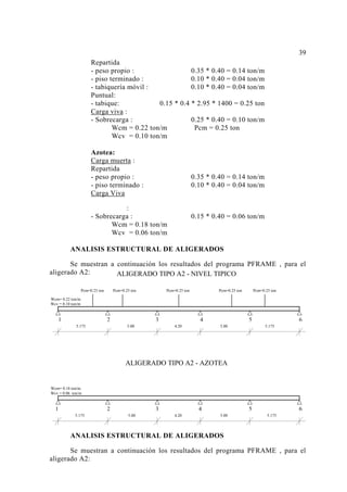 Repartida
- peso propio : 0.35 * 0.40 = 0.14 ton/m
- piso terminado : 0.10 * 0.40 = 0.04 ton/m
- tabiquería móvil : 0.10 * 0.40 = 0.04 ton/m
Puntual:
- tabique: 0.15 * 0.4 * 2.95 * 1400 = 0.25 ton
Carga viva :
- Sobrecarga : 0.25 * 0.40 = 0.10 ton/m
Wcm = 0.22 ton/m Pcm = 0.25 ton
Wcv = 0.10 ton/m
Azotea:
Carga muerta :
Repartida
- peso propio : 0.35 * 0.40 = 0.14 ton/m
- piso terminado : 0.10 * 0.40 = 0.04 ton/m
Carga Viva
:
- Sobrecarga : 0.15 * 0.40 = 0.06 ton/m
Wcm = 0.18 ton/m
Wcv = 0.06 ton/m
ANALISIS ESTRUCTURAL DE ALIGERADOS
Se muestran a continuación los resultados del programa PFRAME , para el
aligerado A2:
ANALISIS ESTRUCTURAL DE ALIGERADOS
Se muestran a continuación los resultados del programa PFRAME , para el
aligerado A2:
39
1 2 3 4 5 6
5.175 5.00 4.20 5.00 5.175
ALIGERADO TIPO A2 - AZOTEA
Wcm= 0.18 ton/m
Wcv = 0.06 ton/m
1 2 3 4 5 6
Pcm=0.25 ton Pcm=0.25 ton Pcm=0.25 ton Pcm=0.25 ton Pcm=0.25 ton
5.175 5.00 4.20 5.00 5.175
ALIGERADO TIPO A2 - NIVEL TIPICO
Wcm= 0.22 ton/m
Wcv = 0.10 ton/m
 