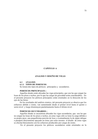 CAPITULO 6
ANALISIS Y DISEÑO DE VIGAS
6.1 ANALISIS
6.1.1 TIPOS DE PORTICOS
Se tienen dos tipos de pórticos: principales y secundarios.
PORTICOS PRINCIPALES :
Aquellos donde están ubicadas las vigas principales, que son las que cargan las
losas de los pisos o techos, por lo que las cargas de gravedad serán considerables. En
el presente proyecto los pórticos principales están orientados en la dirección de los
ejes de las letras.
En los resultados del análisis sísmico, del presente proyecto se observa que los
esfuerzos debido a sismo, van aumentando desde el primer nivel hasta el quinto o
sexto nivel y luego disminuyen paulatinamente hasta el último nivel.
PORTICOS SECUNDARIOS :
Aquellos donde se encuentran ubicadas las vigas secundarias, que son las que
no cargan las losas de los pisos o techos, en estas vigas sólo se tiene la carga debida a
su propio peso, una pequeñísima porción de losa y eventualmente la de algún tabique
o parapeto directamente apoyado en éstas; por estas razones el diseño de estas vigas
se efectúa básicamente con los esfuerzos producidos por cargas de sismo.
En el presente proyecto los pórticos secundarios están orientados en la
75
 