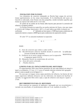 78
FISURACION POR FLEXION
Los elementos de concreto trabajando en flexión bajo cargas de servicio
tienen agrietamientos en las zonas traccionadas. Si la distribución del acero en
tracción es adecuado, estas fisuras son muy pequeñas, siendo normales aquellas que
tienen un espesor del orden de 0.1 a 0.3 mm.
El control de los anchos de las fisuras debe hacerse para prevenir la corrosión del
refuerzo y el aspecto estético.
La Norma Peruana no especifica un ancho máximo de fisura, sino que sigue
el criterio del Código Americano ( ACI ), el cual indica que debe evaluarse un
coeficiente Z " debiendo ser éste menor a 31000 kg/cm para condiciones de
exposición interior o menor a 26000 kg/cm para condiciones de exposición exterior.
El valor "Z" se calculará mediante la expresión:
3 (5)
Z= fs dc . A
donde :
A : Area de concreto que rodea a cada varilla.
de : Recubrimiento inferior medido desde el centro de
cercana al borde del elemento.
fs : Esfuerzo en el acero, puede estimarse con la expresión
ó suponerse igual a 0.6*fy .
M : Momento flector en condiciones de servicio.
As : Area del acero colocado.
d : Peralte efectivo.
la varilla más :
M/(0.9*d*As)
LIMITES PARA EL ESPACIAMIENTO DEL REFUERZO
El espaciamiento libre entre barras paralelas de una capa deberá ser mayor o
igual a su diámetro, 2.5 cm. ó 1.3 veces el tamaño máximo nominal del agregado
grueso ( como se puede ver en la figura 6.1 ) (6)
En caso que se tengan varias capas paralelas de refuerzo, las barras de lasi
capas superiores deberán alinearse con las inferiores, de manera de facilitar el
vaciado; la separación libre entre capa y capa de refuerzo será mayor o igual a
(7)
2.5cm.
RECUBRIMIENTO PARA EL REFUERZO
Para concreto no expuesto al ambiente ( protegido por un revestimiento )
vaciado con encofrado, el recubrimiento debe ser 4 cm. medido al estribo. (8)
(5) Norma E. 060 Concreto Armado. Acápite 11.7.2.1
(6) Norma E. 060 Concreto Armado. Acápite 7.6.1
(7) Norma E. 060 Concreto Armado. Acápite 7.6.2
(8) Norma E. 060 Concreto Armado. Acápite 7.9.1
 