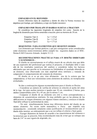 81
EMPALMES EN EL REFUERZO
Existen diferentes tipos de empalmes y dentro de ellos la Norma reconoce los
empalmes por traslape, por soldadura y a tope con fijador mecánico.
EMPALMES POR TRASLAPE EN BARRAS SUJETAS A TRACCION
Se consideran las siguientes longitudes de empalme (le) como función de la
longitud de desarrollo para barras sometidas a tracción, pero no menores de 30 cm.
Empalme Tipo A
Empalme Tipo B
Empalme Tipo C
Le= 1.0 Ld
Le= 1.3 Ld
Le= 1.7 Ld
REQUISITOS PARA ELEMENTOS QUE RESISTEN SISMOS
Los elementos que forman pórticos y que por consiguiente serán considerados
como elementos sismo-resistentes deben cumplir los requisitos dados en el RNC.
Norma E.060 Concreto Armado. Acápite 11.3.2.
RECOMENDACIONES PRACTICAS PARA UN DISEÑO ORDENADO
Y ECONOMICO :
El diseño no necesariamente es el reflejo exacto de un cálculo sino que debe
ser una expresión del profesional que realiza el proyecto; el diseñador debe ir más
allá de los resultados numéricos del análisis y considerar todos los factores
adicionales que uno percibe en la estructura no limitándose al resultado obtenido en
un elemento, sino observando con más amplitud otros similares y tratando de
comprender el comportamiento del conjunto de elementos.
El diseño en si es un arte; esta afirmación nos da la certeza que las
computadoras, si bien son valiosísimas como elementos de análisis, no reemplazarán
al diseñador.
Se dan a continuación algunas recomendaciones para el diseño en flexión:
- Considerar un número de varillas de refuerzo en relación al ancho del alma
de la viga. Así para anchos menores o iguales que 30 cm. considerar 2 barras, para
anchos comprendidos entre 30 y 45 cm. por lo menos 3, etc.
- Comparar el diseño de un elemento con otro u otros correspondientes a
elementos de características similares. Es muy probable que en las plantas de las
edificaciones se tengan elementos con algunos tramos similares y entonces el diseño
final debe reflejar la uniformidad de estos.
- No usar simultáneamente barras muy diferentes dentro del diseño de un
mismo elemento. No existe razón matemática o física que respalde esta
recomendación , existiendo solamente como justificación el reconocimiento que el
diseño debe mostrar, un ordenamiento que a su vez refleje el criterio y buen gusto.
- Escoger diámetros de barras de acuerdo a las características del elemento o
la estructura que se proyecta. Esta recomendación trata de evitar que se coloque una
barra de 3/4" en una vigueta de aligerado, etc.
 