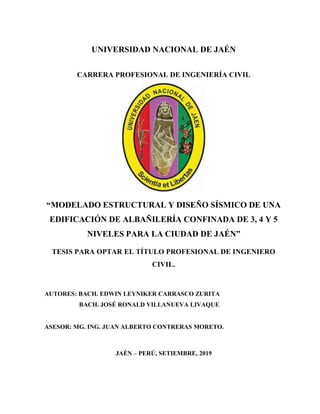 UNIVERSIDAD NACIONAL DE JAÉN
CARRERA PROFESIONAL DE INGENIERÍA CIVIL
“MODELADO ESTRUCTURAL Y DISEÑO SÍSMICO DE UNA
EDIFICACIÓN DE ALBAÑILERÍA CONFINADA DE 3, 4 Y 5
NIVELES PARA LA CIUDAD DE JAÉN”
TESIS PARA OPTAR EL TÍTULO PROFESIONAL DE INGENIERO
CIVIL.
AUTORES: BACH. EDWIN LEYNIKER CARRASCO ZURITA
BACH. JOSÉ RONALD VILLANUEVA LIVAQUE
ASESOR: MG. ING. JUAN ALBERTO CONTRERAS MORETO.
JAÉN – PERÚ, SETIEMBRE, 2019
 