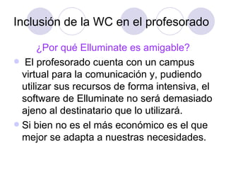 Inclusión de la WC en el profesorado ¿Por qué Elluminate es amigable? El profesorado cuenta con un campus virtual para la comunicación y, pudiendo utilizar sus recursos de forma intensiva, el software de Elluminate no será demasiado ajeno al destinatario que lo utilizará. Si bien no es el más económico es el que mejor se adapta a nuestras necesidades.  