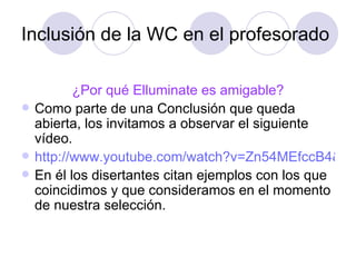 Inclusión de la WC en el profesorado ¿Por qué Elluminate es amigable? Como parte de una Conclusión que queda abierta, los invitamos a observar el siguiente vídeo.  http://www.youtube.com/watch?v=Zn54MEfccB4&feature=player_embedded En él los disertantes citan ejemplos con los que coincidimos y que consideramos en el momento de nuestra selección. 