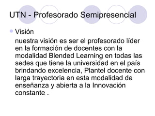 UTN - Profesorado Semipresencial Visión nuestra visión es ser el profesorado líder en la formación de docentes con la modalidad Blended Learning en todas las sedes que tiene la universidad en el país brindando excelencia, Plantel docente con larga trayectoria en esta modalidad de enseñanza y abierta a la Innovación constante . 