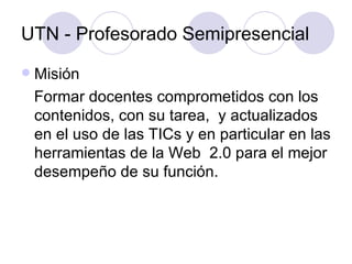 UTN - Profesorado Semipresencial Misión Formar docentes comprometidos con los contenidos, con su tarea,  y actualizados en el uso de las TICs y en particular en las herramientas de la Web  2.0 para el mejor desempeño de su función. 