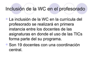Inclusión de la WC en el profesorado La inclusión de la WC en la currícula del profesorado se realizará en primera instancia entre los docentes de las asignaturas en donde el uso de las TICs forma parte del su programa. Son 19 docentes con una coordinación central.  