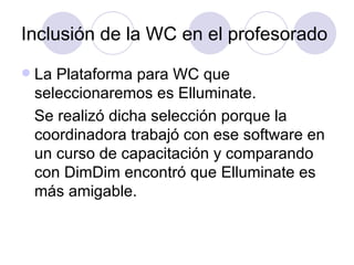 Inclusión de la WC en el profesorado La Plataforma para WC que seleccionaremos es Elluminate. Se realizó dicha selección porque la coordinadora trabajó con ese software en un curso de capacitación y comparando con DimDim encontró que Elluminate es más amigable.  