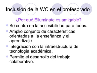Inclusión de la WC en el profesorado ¿Por qué Elluminate es amigable? Se centra en la accesibilidad para todos.  Amplio conjunto de características orientadas a  la enseñanza y el aprendizaje.  Integración con la infraestructura de tecnología académica.  Permite el desarrollo del trabajo colaborativo. 