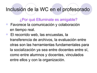 Inclusión de la WC en el profesorado ¿Por qué Elluminate es amigable? Favorece la comunicación y colaboración  en tiempo real. El recorrido web, las encuestas, la  transferencia de archivos, la evaluación entre  otras son las herramientas fundamentales para la socialización ya sea entre docentes entre sí, como entre alumnos y docentes, vinculados entre ellos y con la organización.  