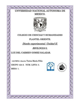 UNVERSIDAD NACIONAL AUTONOMA DE
                MEXICO.




       COLEGIO DE CIENCIAS Y HUMANIDADES

                    PLANTEL ORIENTE.

            Diseño experimental. Unidad II.
                        BIOLOGIA II.
LUZ DEL CARMEN GOMEZ SALAZAR.


- ALUMNA: Alarcón Torres María Félix

GRUPO: 424-A NUM. LISTA: 3.

MESA: 1.
 