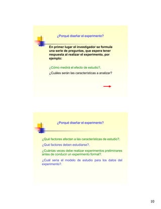 10
¿Porqué diseñar el experimento?
En primer lugar el investigador se formula
una serie de preguntas, que espera tener
respuesta al realizar el experimento, por
ejemplo:
¿Cómo medirá el efecto de estudio?,
¿Cuáles serán las características a analizar?
¿Qué factores afectan a las características de estudio?.
¿Qué factores deben estudiarse?.
¿Cuántas veces debe realizar experimentos preliminares
antes de conducir un experimento formal?.
¿Cuál seria el modelo de estudio para los datos del
experimento?.
¿Porqué diseñar el experimento?
 