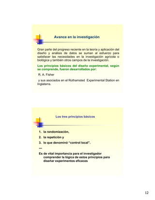 12
Avance en la investigación
Gran parte del progreso reciente en la teoría y aplicación del
diseño y análisis de datos se suman al esfuerzo para
satisfacer las necesidades en la investigación agrícola o
biológica y también otros campos de la investigación.
Los principios básicos del diseño experimental, según
se comprende, fueron desarrollados por:
R. A. Fisher
y sus asociados en el Rothamsted Experimental Station en
Inglaterra.
Los tres principios básicos
1. la randomización,
2. la repetición y
3. lo que denominó “control local”.
---
Es de vital importancia para el investigador
comprender la lógica de estos principios para
diseñar experimentos eficaces
 