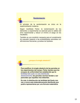 13
Randomización
El principio de la randomización es único en la
experimentación moderna.
Según manifiesta Fisher, la randomización de los
elementos a experimentar es esencial para la validez del
error experimental y reducir al mínimo el sesgo en los
resultados.
También es una condición necesaria para el cumplimiento
de supuesto respecto a las probabilidades asociadas con
afirmaciones fiduciarias y pruebas de hipótesis.
¿porque el arreglo aleatorio?
Para justificar el arreglo aleatorio de las parcelas en
los experimentos del campo, Fisher declara que los
ensayos de uniformidad han establecido que la
fertilidad del suelo no esta distribuido
aleatoriamente, las parcelas vecinas tienden a ser
parecidas que aquellas mas distantes.
Es más, la distribución de fertilidad del Suelo rara
vez o nunca esta sistemáticamente distribuida que
podría representarse por una fórmula matemática
 