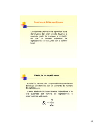 16
Importancia de las repeticiones:
La segunda función de la repetición es la
disminución del error, puede llevarse a
cualquier grado de precisión, a condición
de que un número suficiente de
replicaciones se use junto con el control
local.
La variación de cualquier comparación de tratamientos
disminuye directamente con un aumento del número
de replicaciones.
El error estándar es inversamente proporcional a la
raíz cuadrada del número de replicaciones u
observaciones, vale decir,
n
S
Sx
=
Efecto de las repeticiones
 