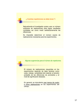 17
¿ Cuántas repeticiones se debe tener ?.
Naturalmente el investigador quiere usar un número
suficiente de replicaciones para lograr resultados
confiables así como medir satisfactoriamente las
diferencias.
Es imposible determinar el número exacto de
replicaciones necesarias para los experimentos.
El número de replicaciones requeridas en los
experimentos depende de tales factores como
costo, trabajo, variabilidad del material, el tamaño
probable de las diferencias de promedios y el
nivel de significación deseada.
En general, es imprudente usar menos de cuatro
o cinco replicaciones en los experimentos del
campo.
Algunas sugerencias para el número de repeticones
 
