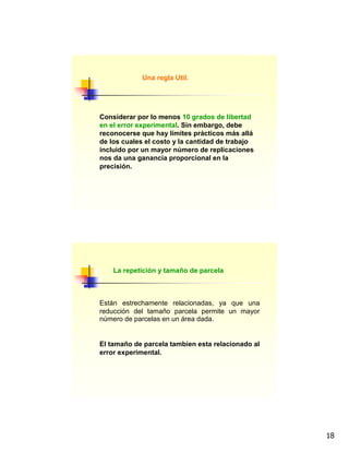 18
Una regla Util.
Considerar por lo menos 10 grados de libertad
en el error experimental. Sin embargo, debe
reconocerse que hay límites prácticos más allá
de los cuales el costo y la cantidad de trabajo
incluido por un mayor número de replicaciones
nos da una ganancia proporcional en la
precisión.
Están estrechamente relacionadas, ya que una
reducción del tamaño parcela permite un mayor
número de parcelas en un área dada.
El tamaño de parcela tambien esta relacionado al
error experimental.
La repetición y tamaño de parcela
 