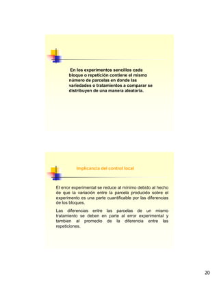 20
En los experimentos sencillos cada
bloque o repetición contiene el mismo
número de parcelas en donde las
variedades o tratamientos a comparar se
distribuyen de una manera aleatoria.
Implicancia del control local
El error experimental se reduce al mínimo debido al hecho
de que la variación entre la parcela producido sobre el
experimento es una parte cuantificable por las diferencias
de los bloques.
Las diferencias entre las parcelas de un mismo
tratamiento se deben en parte al error experimental y
tambien al promedio de la diferencia entre las
repeticiones.
 