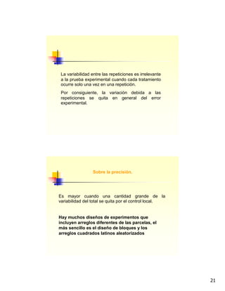 21
La variabilidad entre las repeticiones es irrelevante
a la prueba experimental cuando cada tratamiento
ocurre solo una vez en una repetición.
Por consiguiente, la variación debida a las
repeticiones se quita en general del error
experimental.
Sobre la precisión.
Es mayor cuando una cantidad grande de la
variabilidad del total se quita por el control local.
Hay muchos diseños de experimentos que
incluyen arreglos diferentes de las parcelas, el
más sencillo es el diseño de bloques y los
arreglos cuadrados latinos aleatorizados
 