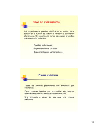 22
Los experimentos pueden clasificarse en varias tipos,
basado en el número de factores o variables a estudiar en
el momento. Un experimento formal es a veces precedido
por una prueba preliminar.
• Pruebas preliminares
• Experimentos con un factor
• Experimentos con varios factores
TIPOS DE EXPERIMENTOS
Pruebas preliminares
Todas las pruebas preliminares son empíricas por
naturaleza.
Estas pruebas brindan una oportunidad de detectar
técnicas defectuosas, métodos inadecuados, etc.
Una encuesta a veces se usa para una prueba
preliminar.
 