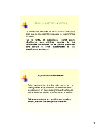 23
La información adquirida en estas pruebas forma una
base para los diseños más eficaces de los experimentos
formales.
Por lo tanto, el experimento formal puede
planificarse para eliminar muchas de las
deficiencias observadas en la prueba preliminar
para reducir el error experimental en los
experimentos posteriores
Usos de los experimentos preliminares
Experimentos con un factor
Estos experimentos son los más usado por los
investigadores. Es sumamente recomendado debido
a su sencillez. En estos experimentos otros factores
se mantienen constantes o uniformes, en lo posible.
Estos experimentos son justificados cuando el
tiempo, el material o equipo son limitados
 
