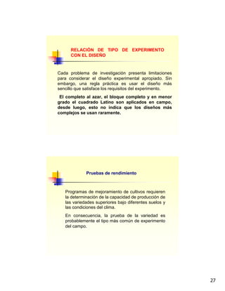 27
RELACIÓN DE TIPO DE EXPERIMENTO
CON EL DISEÑO
Cada problema de investigación presenta limitaciones
para considerar el diseño experimental apropiado. Sin
embargo, una regla práctica es usar el diseño más
sencillo que satisface los requisitos del experimento.
El completo al azar, el bloque completo y en menor
grado el cuadrado Latino son aplicados en campo,
desde luego, esto no indica que los diseños más
complejos se usan raramente.
Pruebas de rendimiento
Programas de mejoramiento de cultivos requieren
la determinación de la capacidad de producción de
las variedades superiores bajo diferentes suelos y
las condiciones del clima.
En consecuencia, la prueba de la variedad es
probablemente el tipo más común de experimento
del campo.
 