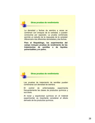 28
La densidad y fechas de siembra a veces se
combinan con ensayos de la variedad, o pueden
conducirse por separado. La prueba combinada
permite un estudio de la respuesta de la variedad
diferencial a las diferentes densidades y las fechas.
Para el fitopatólogo, los experimentos del
campo incluyen pruebas de rendimiento de los
tratamientos de semillas o de líquidos
pulverizables y en polvo.
Otras pruebas de rendimiento
Las pruebas de tratamiento de semillas pueden
combinarse con densidad de siembra.
El control de enfermedades experimenta
frecuentemente las clases de productos químicos y
sus dosis.
Al rociar y espolvorear químicos en el material
experimental, es importante considerar el efecto
derivado de los productos químicos.
Otras pruebas de rendimiento
 