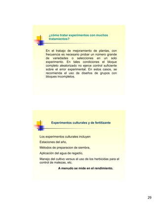 29
¿cómo tratar experimentos con muchos
tratamientos?
En el trabajo de mejoramiento de plantas, con
frecuencia es necesario probar un número grande
de variedades o selecciones en un solo
experimento. En tales condiciones el bloque
completo aleatorizado no ejerce control suficiente
sobre el error experimental. En estos casos, se
recomienda el uso de diseños de grupos con
bloques incompletos.
Experimentos culturales y de fertilizante
Los experimentos culturales incluyen
Estaciones del año,
Métodos de preparacion de siembra,
Aplicación del agua de regadío,
Manejo del cultivo versus el uso de los herbicidas para el
control de malezas, etc.
A menudo se mide en el rendimiento.
 