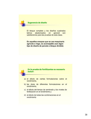 30
El bloque completo y los diseños cuadrados
latinos aleatorizados en general son
satisfactorios para las pruebas de esta clase.
En aquellos ensayos que se usa maquinaria
agricola o riego, es aconsejable usar algún
tipo de diseño de parcela o bloque dividido
Sugerencia de diseño
a) el efecto de ciertas formulaciones sobre el
rendimiento,
b) las dosis de diferentes formulaciones en el
rendimiento,
c) el efecto del tiempo de sembrado y los niveles de
fertilización en el rendimiento y
d) el efecto de todas las combinaciones en el
rendimiento
En la prueba de Fertilizantes es necesario
incluir:
 