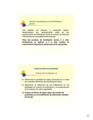 31
Diseños apropiados para fertilizantes
serian:
Los diseños de bloques y cuadrados latinos
aleatorizados son generalmente útiles en los
experimentos de fertilizante donde el número de factores
interesados es razonablemente pequeño.
Para las pruebas de fertilizante donde 2 o más
fertilizantes se aplican a 2 o más niveles, el
experimento factorial es particularmente apropiado
Experimentos en pastizales
a) determinar la cantidad de pasto producido en un área
por mezclas diferentes de pastizal-gramíneas,
b) determinar la influencia de los fertilizantes en los
pastizales en cuanto al rendimiento y la supervivencia
de la especie de sabor agradable,
c) evaluar el efecto de algun tipos de manejo de
pastizales en el rendimiento de diferentes mezclas
de forraje
Interes del investigador en:
 