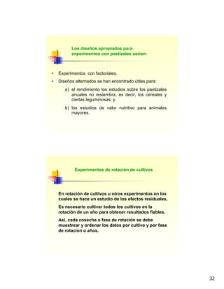 32
Los diseños apropiados para
experimentos con pastizales serian:
• Experimentos con factoriales.
• Diseños alternados se han encontrado útiles para:
a) el rendimiento los estudios sobre los pastizales
anuales no resiembra, es decir, los cereales y
ciertas leguminosas; y
b) los estudios de valor nutritivo para animales
mayores.
Experimentos de rotación de cultivos
En rotación de cultivos u otros experimentos en los
cuales se hace un estudio de los efectos residuales,
Es necesario cultivar todos los cultivos en la
rotación de un año para obtener resultados fiables.
Así, cada cosecha o fase de rotación se debe
muestrear y ordenar los datos por cultivo y por fase
de rotacion o años.
 