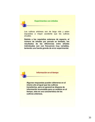 33
Los cultivos arbóreos son de larga vida y estan
expuestos a mayor accidente que los cultivos
anuales.
Debido a los requisitos extensos de espacio, el
número de árboles por parcela es limitado, los
resultados de las diferencias entre árboles
individuales son con frecuencia muy variables,
teniendo una fuente grande de error experimental.
Experimentos con árboles
Información en el tiempo
Algunas respuestas pueden obtenerse en el
mismo año al igual que los cultivos
transitorios, pero en general se dispone de
información acumulada para un análisis en el
tiempo, esta es una característica de los
cultivos arbóreos.
 