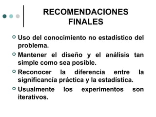 RECOMENDACIONES
FINALES
Uso del conocimiento no estadístico del
problema.
 Mantener el diseño y el análisis tan
simple como sea posible.
 Reconocer
la diferencia entre la
significancía práctica y la estadística.
 Usualmente
los experimentos son
iterativos.


 