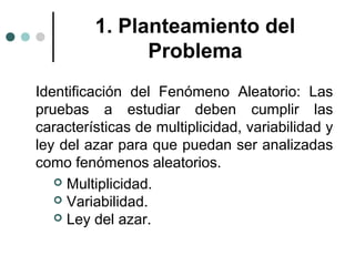 1. Planteamiento del
Problema
Identificación del Fenómeno Aleatorio: Las
pruebas a estudiar deben cumplir las
características de multiplicidad, variabilidad y
ley del azar para que puedan ser analizadas
como fenómenos aleatorios.
 Multiplicidad.
 Variabilidad.
 Ley del azar.

 