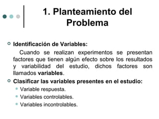 1. Planteamiento del
Problema




Identificación de Variables:
Cuando se realizan experimentos se presentan
factores que tienen algún efecto sobre los resultados
y variabilidad del estudio, dichos factores son
llamados variables.
Clasificar las variables presentes en el estudio:
 Variable

respuesta.
 Variables controlables.
 Variables incontrolables.

 